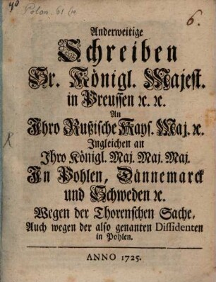 Anderweitige Schreiben Sr. Königl. Majest. in Preussen [et]c. [et]c. An Ihro Rußische Kays. Maj. [et]c. Ingleichen an Ihro Königl. Maj. Maj. Maj. In Pohlen, Dännemarck und Schweden [et]c. Wegen der Thorenschen Sache, Auch wegen der also genanten Dissidenten in Pohlen