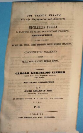 [Nichtlateinische Schriftzeichen] : Michaëlis Pselli in Platonis de animae procreatione praecepta commentarius, nunc primum ercod. Bibl. Upsal. editus, emendatus, latine nedditus, explicatus. Commentatio academica quam venia ampl. facult. philos. Upsal. pp. Carolus Guilelmus Linder et [diversi discipuli], 2