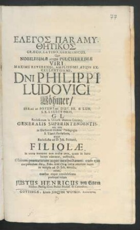 Elegos Paramythētikos Græco-Latino-Germanicus : Quo Nobilissimæ Atque Pulcherrimæ Viri ... D[omi]ni Philippi Ludovici Böhmer/ Ser[enissi]mi ac Potent[issi]mi Duc. Br. & Lun. S.R.I. Electoris, G. L. Ecclesiarum in Urbe & Ducatu Götting. Generalis Superintendentis, nec non in Electorali ibidem Pædagogio S. Theol. Professoris, atque Ecclesiastæ ad D. Joh. Primarii, Filiolæ, in utero materno non multo ante, quam in hanc lucem ederetur, exstinctæ, Obitum præmaturum atque inexspectatum, cum ejus corpulculum die 3. Febr. anni 1704. terræ ... in templo ad D. Joh. mandaretur, mœstus atque condolescens prosequi voluit Justus Henricus von Einem Elector. Pædag. Gött. Philol. Profess. & Conrector