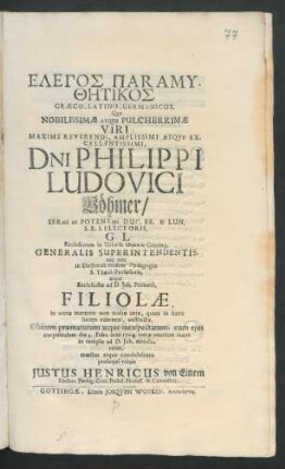 Elegos Paramythētikos Græco-Latino-Germanicus : Quo Nobilissimæ Atque Pulcherrimæ Viri ... D[omi]ni Philippi Ludovici Böhmer/ Ser[enissi]mi ac Potent[issi]mi Duc. Br. & Lun. S.R.I. Electoris, G. L. Ecclesiarum in Urbe & Ducatu Götting. Generalis Superintendentis, nec non in Electorali ibidem Pædagogio S. Theol. Professoris, atque Ecclesiastæ ad D. Joh. Primarii, Filiolæ, in utero materno non multo ante, quam in hanc lucem ederetur, exstinctæ, Obitum præmaturum atque inexspectatum, cum ejus corpulculum die 3. Febr. anni 1704. terræ ... in templo ad D. Joh. mandaretur, mœstus atque condolescens prosequi voluit Justus Henricus von Einem Elector. Pædag. Gött. Philol. Profess. & Conrector