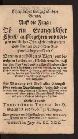 Christlicher wolgegründter Bericht/ Auff die Frag: Ob ein Evangelischer Christ/ auff begehren und nötigen weltlicher Obrigkeit/ mit gutem Gewissen/ zur Päpstischen Religion sich begeben könte? : Darinnen auß Gottes Wort/ und bewehrten Scribenten, klärlich erwiesen, daß die Papisten/ nahend in allen GlaubensArticuln/ hochschädlich irren ... Zur Warnung und Trost allen Evangelischen unterm Bapstthumb/ sonderlich aber in unter- und ober Oesterreich/ Böhmen/ Mähren/ in der untern- und obern Pfaltz/ Marggraffschafft Baden ...