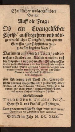 Christlicher wolgegründter Bericht/ Auff die Frag: Ob ein Evangelischer Christ/ auff begehren und nötigen weltlicher Obrigkeit/ mit gutem Gewissen/ zur Päpstischen Religion sich begeben könte? : Darinnen auß Gottes Wort/ und bewehrten Scribenten, klärlich erwiesen, daß die Papisten/ nahend in allen GlaubensArticuln/ hochschädlich irren ... Zur Warnung und Trost allen Evangelischen unterm Bapstthumb/ sonderlich aber in unter- und ober Oesterreich/ Böhmen/ Mähren/ in der untern- und obern Pfaltz/ Marggraffschafft Baden ...