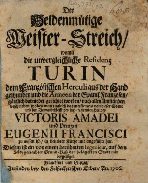 Der Heldenmütige Meister-Streich, womit die unvergleichliche Residenz Turin dem Französischen Herculi aus der Hand gewunden und die Arméen der Spanis. Franzosen, gänzlich darnieder gerichtet worden, auch allen Umständen beschrieben, wobey man zugleich das meiste was von dieser Stadt und der Verwandtschafft des jetzt-regirenden Herzogs Victoris Amadei und Prinzen Eugenii Francisci zu wissen ist, in beliebter Kürze mit eingeführt hat : Diesem ist ein von einem berühmten Ingenieur, auf dem Feld, gemachter Grund-Riß der belagerten Stadt mit beygefüget