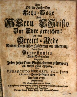 Frag: Ob die Lutherische Lehr-Sätze Dem Herrn Christo zur Ehre gereichen? : In einer Streitt-Rede Seinen Catholischen Zuhöreren zur Warnung, Denen Herren Protestanten Zum Bedencken Vorgestellt In der hohen Dom-Stiffts-Kirchen zu Augspurg am dritten Oster-Feyertag