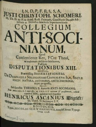 Justi Christoph. Schomeri, SS. Th. D. ac P. in Acad. Rost. Primarii, Consistorii Ducalis Adsessoris ac Districtus Meclenb. Superintendentis Collegium Anti-Socinianum, Quod Consentiente Rev. FCte Theol. ut multorum desiderio satisfaceret, Publicis Disputationibus XIII. ventilavit : Præmissaq[ue] Dissertatione sua, De Damnabili Socinianismi Gangræna h.e. Sectæ Socin. Natura, Autoribus, Antecessoribus, atque progressu ; Nec non Subiunctis Thesibus B. Autoris Anti-Socinianis, Iam Anno 1682. b.l. impressis, ac Indice capitum & quæstionum, collatis optimis MSC. publicæ luci exposuit Henricus Ascanius Engelcke/ SS. Theol. D. huiusque P.P.