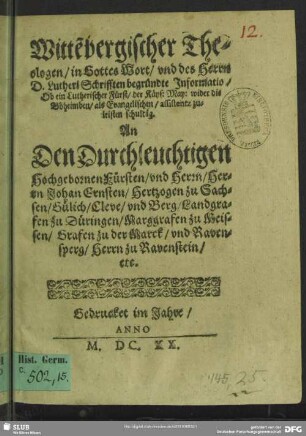 Witte[n]bergischer Theologen, in Gottes Wort, vnd des Herrn D. Lutheri Schrifften begründte Informatio, Ob ein Lutherischer Fürst, der Käys: May: wider die Böheimben, als Evangelischen, assistentz zuleisten schuldig. : An Den Durchleuchtigen Hochgebornen Fürsten, vnd Herrn, Herrn Johan Ernsten, Hertzogen zu Sachsen, Gülich, Cleve, vnd Berg, Landgrafen zu Düringen, Marggrafen zu Meissen, Grafen zu der Marck, vnd Ravensperg, Herrn zu Ravenstein, etc.