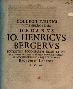 Collegii Ivridici Vitembergensis Decanvs Io. Henricvs Bergervs Potentiss. Poloniarvm Regis Et Pr. Electoris Saxonis In Svmmo Provocationvm Senatv Consiliarivs Atqve Ordinarivs Benevolo Lectori S.P.D.