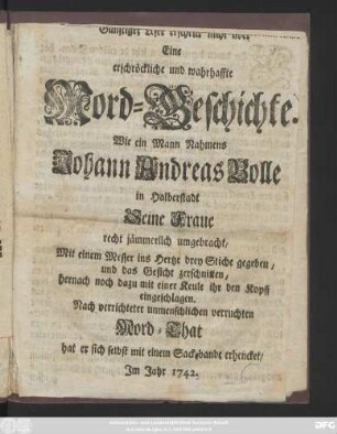 [Günstiger Leser erschrick nicht über] Eine erschrökliche und wahrhaffte Mord-Geschichte. Wie ein Mann Nahmens Johann Andreas Bolle in Halberstadt Seine Fraue recht jämmerlich umgebracht ... Nach verrichteter ... Mord-That hat er sich selbst mit einem Sackebande erhencket, Jm Jahre 1742