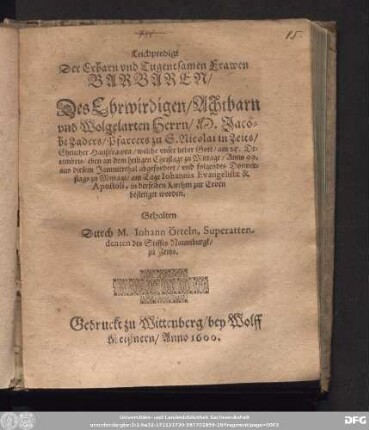 Leichpredigt || Der Erbarn ... Frawen || BARBAREN/|| Des Ehrwirdigen ... || Herrn/ M. Jaco=||bi Zaders/ Pfarrers zu S. Nicolai in Zeits/|| Ehelicher Haußfrawen/ welche vnser lieber Gott/ am 25. De=||cembris ... Anno 99.|| aus diesem Jammerthal abgefordert/ vnd ... || am Tage Iohannis Evangelistae & || Apostoli, in derselben Kirchen zur Erden || bestetiget worden.|| Gehalten || Durch M. Iohann Örteln, Superatten-||denten des Stiffts Naumburgk/|| zu Zeitzs.||