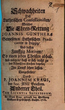 Schwachheiten Deß Luthrischen Confessionisten Welcher Die Ehren-Rettung Joannis Günthers Gewesenen Luthrischen Praedicanten in Leipzig Und dessen Funffzig Ursachen So einen jeden rechtschaffenen und verständigen Christen abhalten sollen, daß er sich nicht zu der Römischen Kirche begebe : Im Druck herauß gegeben, 2