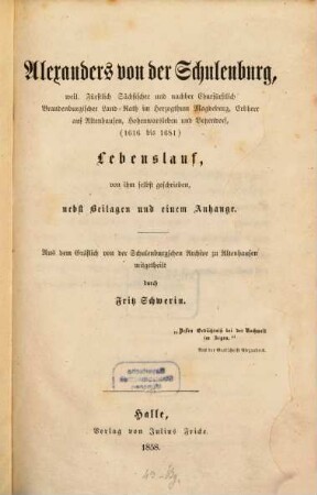 [Lebenslauf [weiland kurfürstlich Landrat Herzogtum]] Alexanders von der Schulenburg, weil. Fürstlich Sächsischer und nachher Churfürstlich Brandenburgischer Land-Rath im Herzogthum Magdeburg, Erbherr auf Altenhausen, Hohenwarsleben und Betzendorf, (1616 bis 1681) : Lebenslauf, von ihm selbst geschrieben, nebst Beilagen und einem Anhange : aus dem Gräflich von der Schulenburgschen Archive zu Altenhausen mitgetheilt