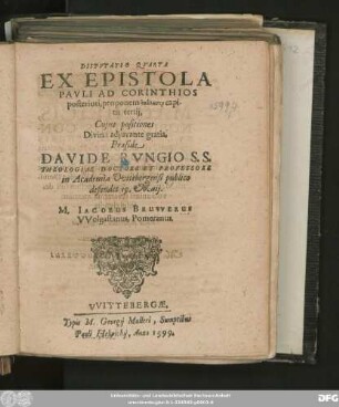 DISPVTATIO QVARTA || EX EPISTOLA || PAVLI AD CORINTHIOS || posteriori, proponens analysin capi-||tis tertij,|| Cujus positiones || ... Praeside || DAVIDE RVNGIO S. S.|| THEOLOGIAE DOCTORE ET PROFESSORE || in Academia Vvitebergensi publico || defendet 19. Maij.|| M. IACOBUS BRUVVERUS || VVolgastanus, Pomeranus.||