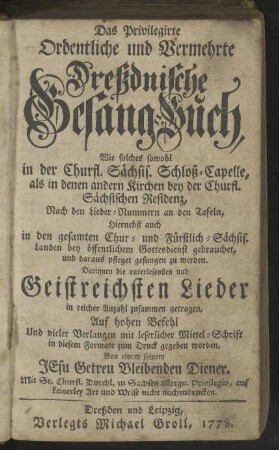 Das Privilegirte Ordentliche und Vermehrte Dreßdnische Gesang-Buch, Wie solches so wohl In der Churfürstl. Sächs. Schloß-Capelle, als in denen andern Kirchen bey der Churfl. Sächsischen Residenz, nach denen Lieder-Numern an denen Tafeln, hiernebst auch in denen gesamten Chur- und Fürstlich-Sächs. Landen bey öffentlichem Gottesdienst gebrauchet, und daraus pfleget gesungen zu werden, Darinnen die auserlesensten und Geistreichsten Lieder in reicher Anzahl zusammen getragen ...