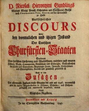 D. Nicolai Hieronymi Gundlings, Weyland Königl. Preußischen Geheimden- und Consistorial-Raths auch Prof. Publ. Ordin. auf der Universität zu Halle, Ausführlicher Discours Ueber Den vormalichen und itzigen Zustand Der Teutschen Churfürsten-Staaten : Darinnen Von derselben Ursprung, und Wachsthume, mittlern und neuern Historie, Macht, Commercien, Reichthum, und Schwäche, Beschaffenheit der Länder, und Einwohner, Regierungs-Forme, Interesse, Prätensionen, und Streitigkeiten, deutlich und gründlich gehandelt ist, Auch in den Zusätzen Der Allerneueste Zustand dieser Staaten, bis und mit 1747. zulänglich und unpartheyisch dargestellet wird, [1]