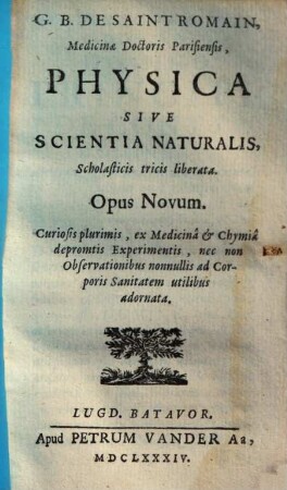 G. B. de Saint Romain, Medicine Doctoris Parisiensis, Physica Sive Scientia naturalis, Scholasticis tricis liberata : Opus novum curiosis plurimis, ex medicina et chymia depromtis experimentis, nec non observationibus nonnullis ad Corporis Sanitatem utilibus adornata