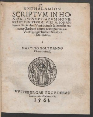 EPITHALAMION || SCRIPTVM IN HO=||NOREM NVPTIARVM HONE=||STI ET DOCTISSIMI VIRI M. IOHAN=||hannis Birckenhan Vratislauiensis & honestae ma=||tronae Gerdrutis optimi ac integerrimi uiri || Vuolffgangi Hausneri Senatoris || Hallensis filiae.|| à || MARTINO GOLTMANNO || Namslauiensi.||