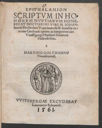 EPITHALAMION || SCRIPTVM IN HO=||NOREM NVPTIARVM HONE=||STI ET DOCTISSIMI VIRI M. IOHAN=||hannis Birckenhan Vratislauiensis & honestae ma=||tronae Gerdrutis optimi ac integerrimi uiri || Vuolffgangi Hausneri Senatoris || Hallensis filiae.|| à || MARTINO GOLTMANNO || Namslauiensi.||