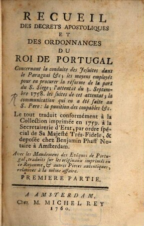 Recueil Des Decrets Apostoliques Et Des Ordonnances Du Roi De Portugal : Concernant la conduite des Jesuites dans le Paraguai &c. ; les moyens employés pour en procurer la réforme de la part du S. Siege ; l'attentat du 3. Septembre 1758. les suites de cet attentat ; la communication qui en a été faite au S. Pere: la punition des coupables &c. ..., 1