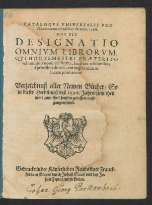CATALOGVS VNIVERSALIS PRO || Nundinis autumnalibus de anno 1598.|| HOC EST || DESIGNATIO || OMNIVM LIBRORVM, || QVI HOC SEMESTRI PRAETERITO || ... in || lucem prodierunt.|| Verzeichnuß aller Newen Bücher/ So || in dieser Herbstmeß des 1598.Jahrs ... || auß=||gangen seynd.||