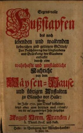 Segens-volle Fußstapfen des noch lebenden und waltenden liebreichen und getreuen Gottes, Zur Beschämung des Unglaubens und Stärckung des Glaubens entdecket durch eine wahrhafte und umständliche Nachricht von dem Wäysen-Hause und übrigen Anstalten zu Glaucha vor Halle : Welche im Jahre 1701. zum Druck befördert ...