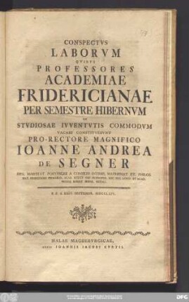 Conspectvs Laborvm Qvibvs Professores Academiae Fridericianae Per Semestre Hibernvm In Stvdiosae Ivventvtis Commodvm Vacare Consistvervnt Pro-Rectore Magnifico Ioanne Andrea De Segner Reg. Maiestat. Porvssicae A Consiliis Intimis, Mathemat Et. Philos. Nat. Professore Primario ... : P.P.d. XXIV. Septembr. MDCCLXIV.