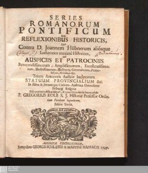 Series Romanorum Pontificum Cum Reflexionibus Historicis : Quas Contra D. Joannem Hübnerum aliósque Lutheranos maximè Historicos, Sub Auspiciis Et Patrociniis Reverendissimorum, Amplissimorum, Excellentissimorum, Illustrissimorum, Illustrium, Generosorum, Prænobilium, Noblilium &c. Trium Anterioris Austriæ Inclytorum Statuum Provincialium &c. In Alma & Perantiqua Cæsareo-Austriaca Universitate Friburgi Brisgoiæ