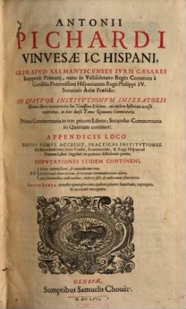 Antonii Pichardi ... In quatuor Institutionvm Imperatoris Iustiniani libros vetera recèns hac nouissima editione, cui eiusdem Iustiniani accessit contextus, in duos diuisa tomos renouata commentaria etc. : Tertius tomus accessit, practicas institutiones, sive manuductiones iuris ciuilis, Romanorum et regii Hispani ad praxim libro singulari in quatuor distributas partes, disputationes itidem continens, de: Morae commissione, & emendatione una: Nobilitatis inter virum & vxorem communicatione altera: Satisdationibus iudicialibus iudicio sisti, & iudicatum solui tertia, [1]