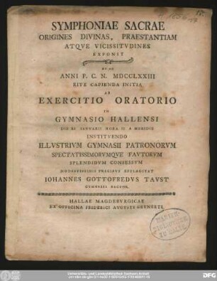 Symphoniae Sacrae Origines Divinas, Praestantiam Atqve Vicissitvdines Exponit : Et Ad Anni P.C.N. MDCCLXXIII Rite Capineda Initia Ab Exercitio Oratorio In Gymnasio Hallensi Die XI Ianvarii Hora II A Meridie Institvendo Illvstrivm Gymnasii Patronorvm Spectatissimorvmqve Favtorvm Splendidvm Consessvm Modestissmis Precibvs Efflagitat Iohannes Gottofredvs Tavst Gymnasii Rector