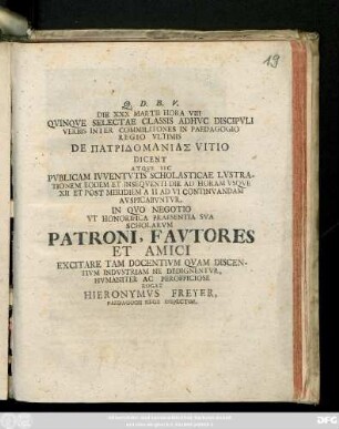 Die XXX. Martii Hora VIII Qvinqve Selectae Classis Adhvc Discipvli Verbis Inter Commilitones In Paedagogio Regio Vltimis De Patridomanias Vitio Dicent Atqve Sic Pvblicam Ivventvtis Scholasticae Lvstrationem ... Avspicabvntvr. In Qvo Negotio Vt Honorifica Praesentia Sva Scholarvm Patroni ... Excitare Tam Docentivm Qvam Discentivm Indvstriam Ne Dedignentvr ...