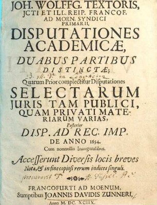 Joh. Wolffg. Textoris, ICti Et Ill. Reip. Francof. Ad Moen. Syndici Primarii, Disputationes Academicae : Duabus Partibus Distinctae; Quarum Prior complectitur Disputationes Selectarum Iuris Tam Publici, Quam Privati Materiarum Varias, Posterior Disp. Ad Rec. Imp. De Anno 1654. Cum nonnullis Inauguralibus ; Accesserunt Diversis locis breves Notae, & in fine copiosi rerum indices singuli, 1
