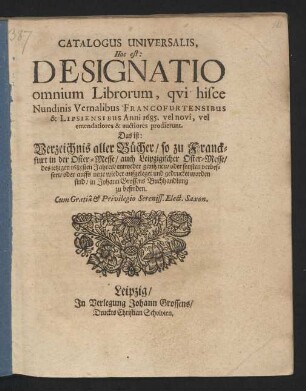 Catalogus Universalis, Hoc est: Designatio omnium Librorum, qui hisce Nundinis Vernalibus Francofurtensibus & Lipsiensibus Anni 1685. vel novi, vel emendatiores & auctiores prodierunt. Das ist: Verzeichnis aller Bücher/ so zu Franckfurt in der Oster-Messe/ auch Leipzigischer Oster-Messe/ des jetzigen 1685sten Jahres/ entweder gantz neu/ oder sonsten verbessert/ oder auffs neue wieder aufgeleget und gedrucket worden sind/ in Johann Grossens Buchhandlung zu befinden