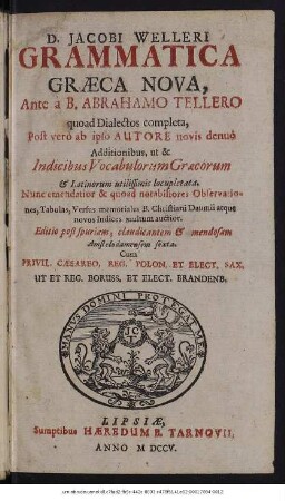 D. Jacobi Welleri Grammatica Graeca Nova : Ante à B. Abrahamo Tellero quoad Dialectos complecta, Post verò ab ipso Autore novis denuò Additionibus, ut & Indicibus Vocabulorum Graecorum & Latinorum utilissimis locupletata. Nunc emendatior & quoad notabiliores Observationes, Tabulas, Versus memoriales B. Christiani Daumii atque novos Indices multum auctior.