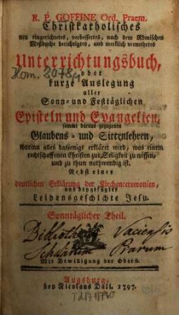 R.P. Goffine Ord. Praem. Christkatholisches neu eingerichtetes, verbessertes, nach dem Römischen Meßbuche berichtigtes, und merklich vermehrtes Unterrichtungsbuch, oder kurze Auslegung aller Sonn- und Festtäglichen Episteln und Evangelien, sammt daraus gezogenen Glaubens- und Sittenlehren, worinn alles dasjenige erkläret wird, was einem rechtschaffenen Christen zur Seligkeit zu wissen und zu thun nothwendig ist : Nebst einer deutlichen Erklärung der Kirchenceremonien, und beygefügter Leidensgeschichte Jesu, Sonntäglicher Theil