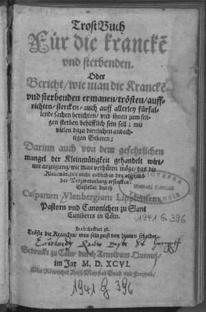 TrostBuch// Fuer die krancke[n]// vnd sterbenden.// Oder// Bericht/ wie man die Krancke[n]// vnd sterbenden ermanen/ trösten/ auff//richten/ stercken/ auch auff allerley fürfal-//lende sachen berichten/ vnd ihnen zum seli-//gen sterben behilfflich sein soll; : mit// vielen dazu dienlichen andech-//tigen Gebeten;// Darinn auch von dem gefehrlichen// mangel der Kleinmütigkeit gehandelt wirt/// mit anzeigung/ wie man verhüten möge/ das die// Kleinmütigen nicht endlich in den abgrund// der Verweiuelung ersincken;//