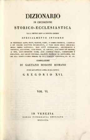 Dizionario di erudizione storico-ecclesiastica da S. Pietro sino ai nostri giorni : specialmente intorno ai principali santi, beati, martiri, padri, ai sommi pontefici, cardinali e più celebri scrittori ecclesiastici, ai varii gradi della gerarchia della chiesa cattolica, alle cittá patriarcali, arcivescovoli e vescovili, agli scismi, alle eresie, ai concilii, alle feste più solenni, ai riti, alle ceremonie sacre, alle cappelle papali, cardinalizie e prelatizie, agli ordini religiosi, militari, equestri ed ospitalieri, non che Alla corte Romana ed alla famiglia pontificia, ... ; [ed. in velina], 6. [Bo - Ca]