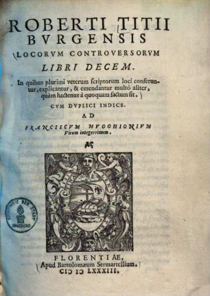 Roberti Titii Burgensis Locorum controversorum libri decem : in quibus plurimi veterum scriptorum loci conferuntur, explicantur, & emendantur multo aliter, quam hactenus a quoquam factum sit ; cum duplici indice. Ad Franciscum Mugghionum