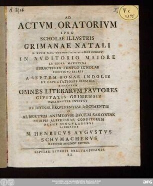 Ad Actvm Oratorivm Ipso Scholae Illvstris Grimanae Natali D. XVIII. Kal. Octobr. A.R.S. MDCCXLIV In Avditorio Maiore ... Peractis In Templo Scholae Contigvo Sacris A Septem Bonae Indolis Et Expectationis Alvmnis Habendvm Omnes Literarvm Favtores Civitatis Grimensis Peramanter Invitat De Divinae Providentiae Docvmentis In Albertvm Animosvm Dvcem Saxoniae Stirpis Albertinae Conditorem Plane Singvlaribvs Disserens M. Henricvs Avgvstvs Schvmachervs Illvstris Moldani Rector