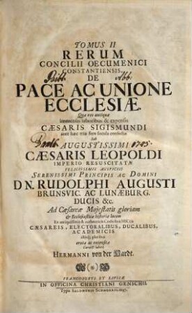 Magnum Oecumenicum Constantiense Concilium De Universali Ecclesiae Reformatione, Unione, Et Fide : VI. Tomis Comprehensum ; Imperatoris Sigismundi Consilio A. MCCCCXV. XVI. XVII. XVIII. Sub Coelo Germanico Magnificentissime Celebratum, Imperatoris Leopoldi Gratia A. MDCXCVI. XCVII. XCVIII. XCIX. In Germaniae Sinu Gloriosissime Resuscitatum, Brunsvicensium Ducis Rudolphi Augusti Auspiciis Ex ingenti antiquissimorum & fide dignissimorum MSCtorum mole & profundis veteris illius aevi tenebris In Maiorum gloriam & posteritatis emolumentum diligentissime erutum ac recensitum multisq[ue] figuris aeneis exornatum, 2. De Pace Ac Unione Ecclesiae