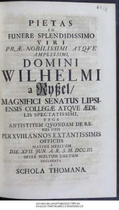 Pietas In Funere Splendissimo Viri ... Domini Wilhelmi a Ryßel, Magnifici Senatus Lipsiensis Collegæ Atqve Ædilis Spectatissimi, Erga Antistitem Qvondam De Rebus Suis Per XVIII. Annos Extantissimis Officiis Maxime Meritum Die XVII. Jun. A. R. S. M. DCC. III. Inter Multum Luctum Declarata