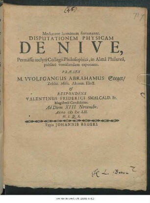 Disputationem Physicam De Nive, Permissu inclyti Collegii Philosophici, in Alma Philurea publice ventilandam exponunt. Praese M. Wolfgangus Abrahamus Steger/ Zebliz. ... & Respondens Valentinus Friderici Smalcald. Fr. Magisterii Candidatus. Ad Diem XIII. Novembr. Anno MDCLII. H.L.Q.S.