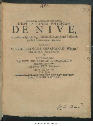 Disputationem Physicam De Nive, Permissu inclyti Collegii Philosophici, in Alma Philurea publice ventilandam exponunt. Praese M. Wolfgangus Abrahamus Steger/ Zebliz. ... & Respondens Valentinus Friderici Smalcald. Fr. Magisterii Candidatus. Ad Diem XIII. Novembr. Anno MDCLII. H.L.Q.S.