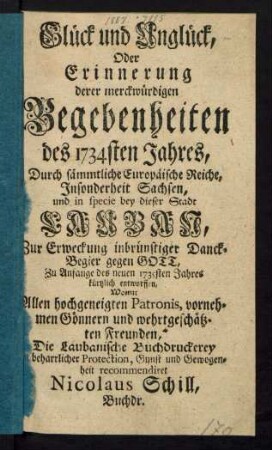 Glück und Unglück, Oder Erinnerung derer merckwürdigen Begebenheiten des 1734sten Jahres, Durch sämmtliche Europäische Reiche, Insonderheit Sachsen, und in specie bey dieser Stadt Lauban : Zur Erweckung inbrünstiger Danck-Begier gegen Gott, Zu Anfange des neuen 1735sten Jahres kürtzlich entworffen, Womit Allen hochgeneigten Patronis, vornehmen Gönnern und wehrtgeschätzten Freunden, Die Laubanische Buchdruckerey beharrlicher Protection, Gunst und Gewogenheit recommendiret Nicolaus Schill, Buchdr.