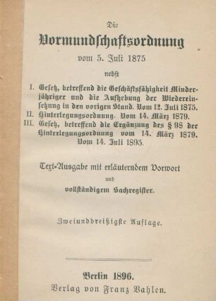 Die Vormundschaftsordnung vom 5. Juli 1875 : nebst I. Gesetz, betreffend die Geschäftsfähigkeit Minderjähriger und die Aufhebung der Wiedereinsetzung in den vorigen Stand vom 12. Juli 1875 ; II. Hinterlegungsordnung. Vom 14. März 1879 ; III. Gesetz, betreffend die Ergänzung des § 98 der Hinterlegungsordnung vom 14. März 1879. Vom 14. Juli 1895 ; Text-Ausgabe mit erläuterndem Vorwort und vollständigem Sachregister
