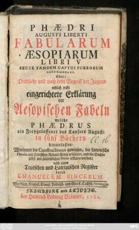 Phædri Augusti Liberti Fabularum Æsopiarum Libri V. Recte Tandem Captui Puerorum Accomodati Oder: Deutliche und nach dem Begriff der Jugend endlich recht eingerichtete Erklärung der Aesopischen Fabeln welche Phædrus ein Freygelassener des Kaysers Augusti in fünf Büchern hinterlassen : Worinnen die Constructiones gewiesen, die Lateinische Phrases mit Teutschen Redens-Arten erläutert ... ; Nebst einem Teutschen und Lateinischen Register