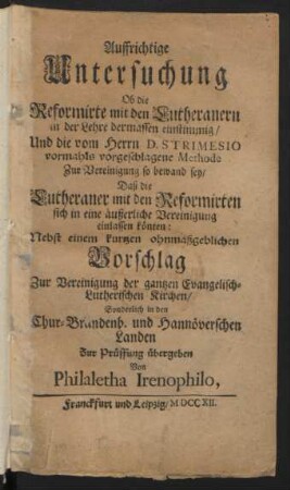 Auffrichtige Untersuchung Ob die Reformirte mit den Lutheranern in der Lehre dermassen einstimmig/ Und die vom Herrn D. Strimesio vormahls vorgeschlagene Methode Zur Vereinigung so bewand sey/ Daß die Lutheraner mit den Reformirten sich in eine äußerliche Vereinigung einlassen könten : Nebst einem kurtzen ohnmaßgeblichen Vorschlag Zur Vereinigung der gantzen Evangelisch-Lutherischen Kirchen/ Sonderlich in den Chur-Brandenb. und Hannöverschen Landen