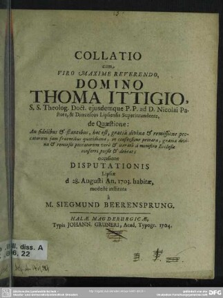 Collatio cum, Viro Maxime Reverendo, Domino Thoma Ittigio, S.S. Theolog. Doct. ... de Quaestione: An fidelibus & stantibus, hoc est, gratiâ divina & remissione peccatorum iam fruentibus quotidiana, in confessione privata, gratia divina & remissio peccatorum verè & iteratò à ministro Ecclesiae conferri possit & debeat