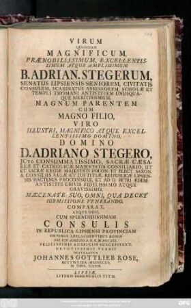 Virum Quondam Magnificum, Prænobilissimum, Excellentissimum Atque Amplissimum B. Adrian. Stegerum, Senatus Lipsiensis Seniorem, Civitatis Consulem, Scabinatus Assessorem, Scholæ Et Templi Thomani Antistitem Undiquaque Meritissimum, Magnum Parentem Cum Magno Filio, Viro ... D. Adriano Stegero, Jcto Consummatissimo, Sacræ Cæsareæ Et Catholicæ Majestatis Consiliario ... Mæcenate Suo, Omni, Qua Decet Submissione Venerando, Comparat, Atque Huic, Cum Splendidissimam Consulis In Republica Lipsiensi Provinciam Omnibus Applaudentibus Bonis Die XXV. Augusti A. O. R. M. DCC. XXI. Felicissimis Auspiciis Suscepisset, Devotissimis Verbis Gratulatur Johannes Gottlieb Rose, Mittweida-Misnicus, SS. Theol. Cultor.