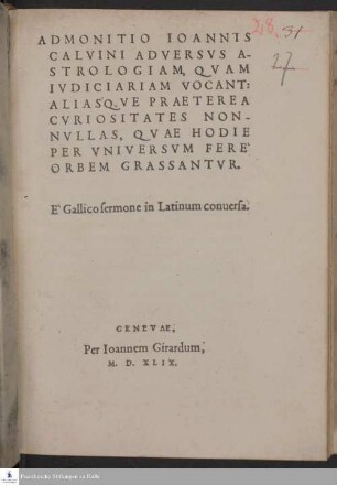 ADMONITIO IOANNIS || CALVINI ADVERSVS A-||STROLOGIAM, QVAM || IVDICIARIAM VOCANT: || ALIAS'QVE PRAETEREA || CVRIOSITATES NON-||NVLLAS, QVAE HODIE || PER VNIVERSVM FERE` || ORBEM GRASSANTVR. || E` Gallico sermone in Latinum conuersa. ||