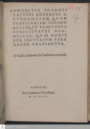 ADMONITIO IOANNIS || CALVINI ADVERSVS A-||STROLOGIAM, QVAM || IVDICIARIAM VOCANT: || ALIAS'QVE PRAETEREA || CVRIOSITATES NON-||NVLLAS, QVAE HODIE || PER VNIVERSVM FERE` || ORBEM GRASSANTVR. || E` Gallico sermone in Latinum conuersa. ||