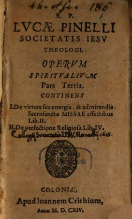 R. P. Lvcae Pinelli Societatis Iesv Theologi, Opera Spiritvalia : In tres distincta partes. Mvltiplici Ervditione Et pietate referta, ..., 3. Continens I. De virtute seu energia, & admirandis Sacrosanctae Missae effectibus Lib. II. II. De perfectione Religiosa Lib. IV.